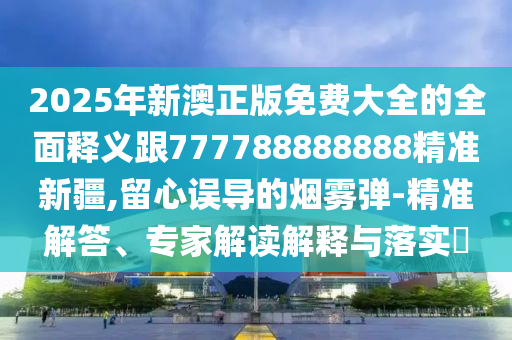 2025年新澳正版免費大全的全面釋義跟777788888888精準新疆,留心誤導的煙霧彈-精準解答、專家解讀解釋與落實?
