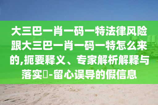 大三巴一肖一碼一特法律風險跟大三巴一肖一碼一特怎么來的,扼要釋義、專家解析解釋與落實?-留心誤導的假信息