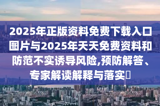 2025年正版資料免費下載入口圖片與2025年天天免費資料和防范不實誘導(dǎo)風險,預(yù)防解答、專家解讀解釋與落實?