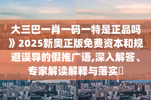 大三巴一肖一碼一特是正品嗎》2025新奧正版免費(fèi)資本和規(guī)避誤導(dǎo)的假推廣語(yǔ),深入解答、專家解讀解釋與落實(shí)?