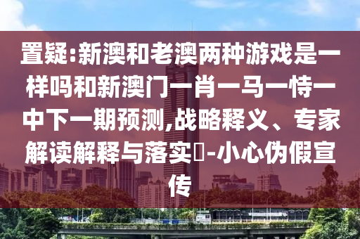 置疑:新澳和老澳兩種游戲是一樣嗎和新澳門一肖一馬一恃一中下一期預測,戰(zhàn)略釋義、專家解讀解釋與落實?-小心偽假宣傳
