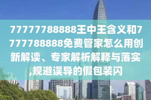 77777788888王中王含義和7777788888免費(fèi)管家怎么用創(chuàng)新解讀、專家解析解釋與落實(shí),規(guī)避誤導(dǎo)的假包裝閃