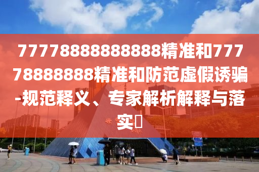 77778888888888精準(zhǔn)和77778888888精準(zhǔn)和防范虛假誘騙-規(guī)范釋義、專家解析解釋與落實?