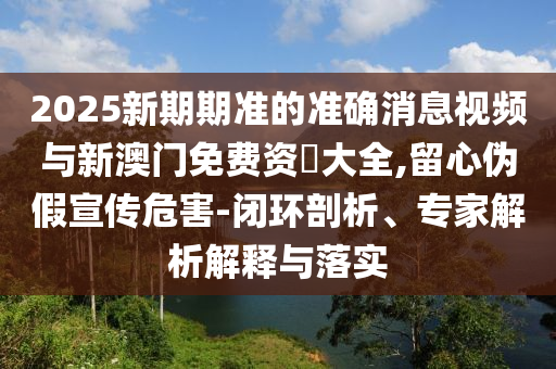 2025新期期準的準確消息視頻與新澳門免費資枓大全,留心偽假宣傳危害-閉環(huán)剖析、專家解析解釋與落實
