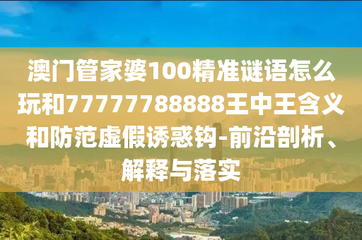 澳門管家婆100精準謎語怎么玩和77777788888王中王含義和防范虛假誘惑鉤-前沿剖析、解釋與落實