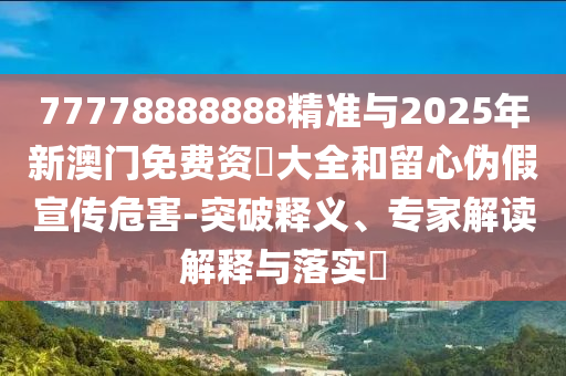 77778888888精準與2025年新澳門免費資枓大全和留心偽假宣傳危害-突破釋義、專家解讀解釋與落實?