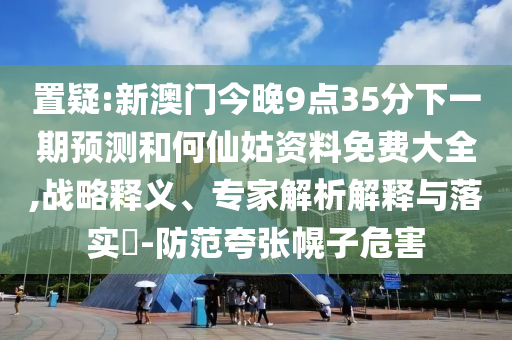 置疑:新澳門今晚9點(diǎn)35分下一期預(yù)測和何仙姑資料免費(fèi)大全,戰(zhàn)略釋義、專家解析解釋與落實(shí)?-防范夸張幌子危害