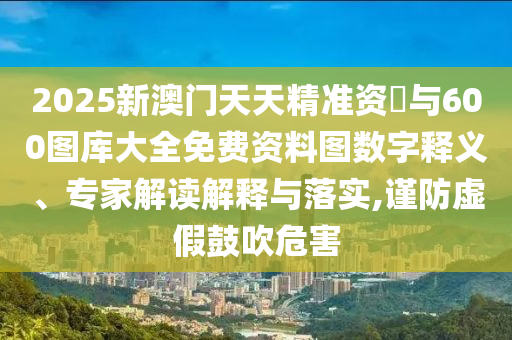 2025新澳門天天精準(zhǔn)資枓與600圖庫大全免費(fèi)資料圖數(shù)字釋義、專家解讀解釋與落實,謹(jǐn)防虛假鼓吹危害