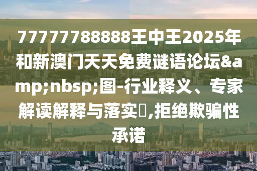 77777788888王中王2025年和新澳門天天免費(fèi)謎語論壇&nbsp;圖-行業(yè)釋義、專家解讀解釋與落實(shí)?,拒絕欺騙性承諾