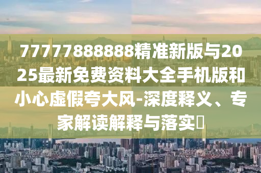 77777888888精準(zhǔn)新版與2025最新免費資料大全手機(jī)版和小心虛假夸大風(fēng)-深度釋義、專家解讀解釋與落實?