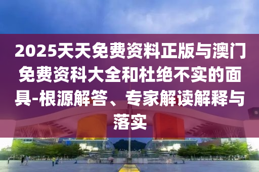 2025天天免費資料正版與澳門免費資科大全和杜絕不實的面具-根源解答、專家解讀解釋與落實