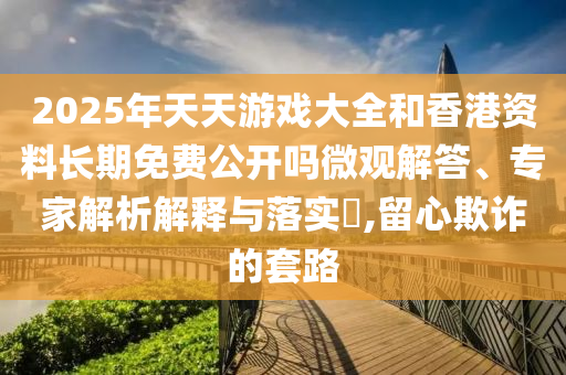 2025年天天游戲大全和香港資料長(zhǎng)期免費(fèi)公開(kāi)嗎微觀解答、專(zhuān)家解析解釋與落實(shí)?,留心欺詐的套路