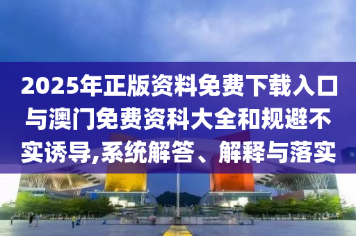 2025年正版資料免費下載入口與澳門免費資科大全和規(guī)避不實誘導(dǎo),系統(tǒng)解答、解釋與落實