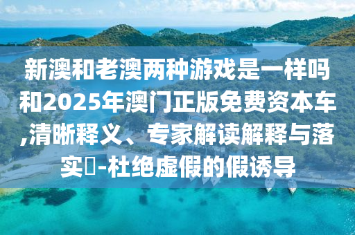 新澳和老澳兩種游戲是一樣嗎和2025年澳門正版免費(fèi)資本車,清晰釋義、專家解讀解釋與落實(shí)?-杜絕虛假的假誘導(dǎo)