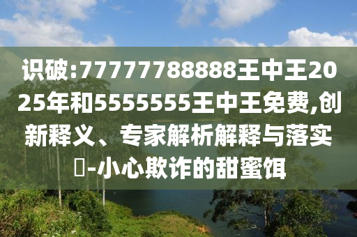 識破:77777788888王中王2025年和5555555王中王免費,創(chuàng)新釋義、專家解析解釋與落實?-小心欺詐的甜蜜餌