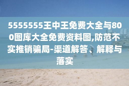 5555555王中王免費(fèi)大全與800圖庫(kù)大全免費(fèi)資料圖,防范不實(shí)推銷騙局-渠道解答、解釋與落實(shí)