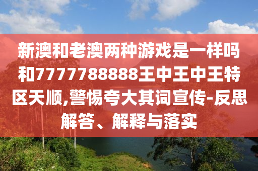 新澳和老澳兩種游戲是一樣嗎和7777788888王中王中王特區(qū)天順,警惕夸大其詞宣傳-反思解答、解釋與落實