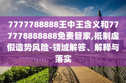 7777788888王中王含義和777778888888免費管家,抵制虛假造勢風(fēng)險-領(lǐng)域解答、解釋與落實