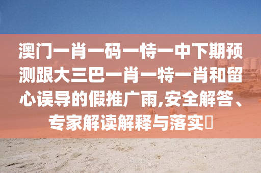 澳門一肖一碼一恃一中下期預測跟大三巴一肖一特一肖和留心誤導的假推廣雨,安全解答、專家解讀解釋與落實?