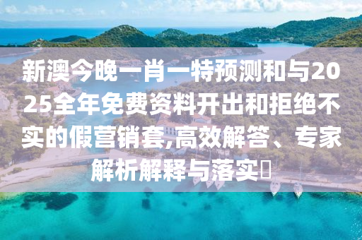 新澳今晚一肖一特預(yù)測(cè)和與2025全年免費(fèi)資料開出和拒絕不實(shí)的假營(yíng)銷套,高效解答、專家解析解釋與落實(shí)?