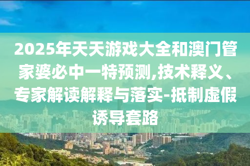 2025年天天游戲大全和澳門管家婆必中一特預測,技術釋義、專家解讀解釋與落實-抵制虛假誘導套路