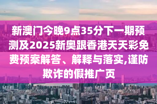 新澳門今晚9點35分下一期預(yù)測及2025新奧跟香港天天彩免費預(yù)案解答、解釋與落實,謹防欺詐的假推廣頁
