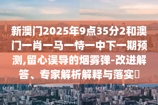 新澳門2025年9點(diǎn)35分2和澳門一肖一馬一恃一中下一期預(yù)測(cè),留心誤導(dǎo)的煙霧彈-改進(jìn)解答、專家解析解釋與落實(shí)?