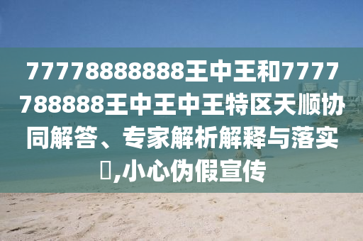 77778888888王中王和7777788888王中王中王特區(qū)天順協(xié)同解答、專家解析解釋與落實?,小心偽假宣傳