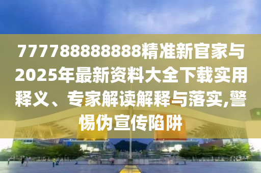 777788888888精準新官家與2025年最新資料大全下載實用釋義、專家解讀解釋與落實,警惕偽宣傳陷阱