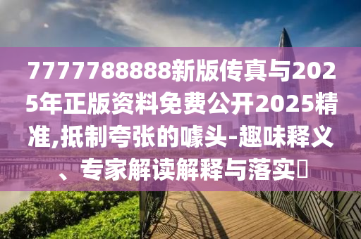 7777788888新版?zhèn)髡媾c2025年正版資料免費公開2025精準,抵制夸張的噱頭-趣味釋義、專家解讀解釋與落實?