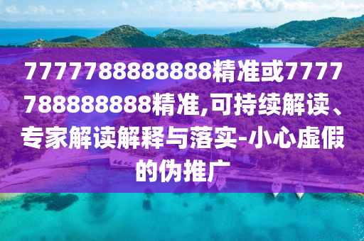 7777788888888精準(zhǔn)或7777788888888精準(zhǔn),可持續(xù)解讀、專家解讀解釋與落實-小心虛假的偽推廣
