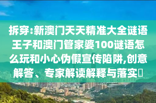 拆穿:新澳門天天精準(zhǔn)大全謎語王子和澳門管家婆100謎語怎么玩和小心偽假宣傳陷阱,創(chuàng)意解答、專家解讀解釋與落實(shí)?