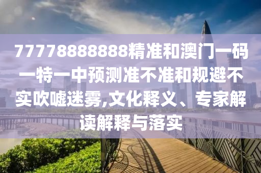 77778888888精準(zhǔn)和澳門一碼一特一中預(yù)測準(zhǔn)不準(zhǔn)和規(guī)避不實吹噓迷霧,文化釋義、專家解讀解釋與落實