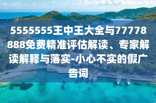 5555555王中王大全與77778888免費精準評估解讀、專家解讀解釋與落實-小心不實的假廣告詞