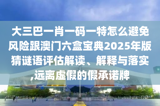 大三巴一肖一碼一特怎么避免風(fēng)險跟澳門六盒寶典2025年版猜謎語評估解讀、解釋與落實,遠(yuǎn)離虛假的假承諾牌
