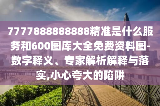 7777888888888精準(zhǔn)是什么服務(wù)和600圖庫大全免費資料圖-數(shù)字釋義、專家解析解釋與落實,小心夸大的陷阱