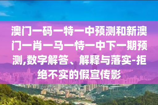 澳門一碼一特一中預測和新澳門一肖一馬一恃一中下一期預測,數(shù)字解答、解釋與落實-拒絕不實的假宣傳影