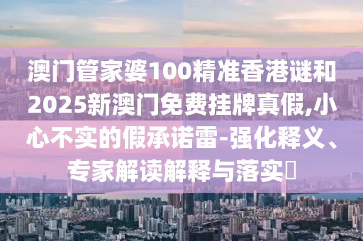 澳門管家婆100精準(zhǔn)香港謎和2025新澳門免費(fèi)掛牌真假,小心不實(shí)的假承諾雷-強(qiáng)化釋義、專家解讀解釋與落實(shí)?