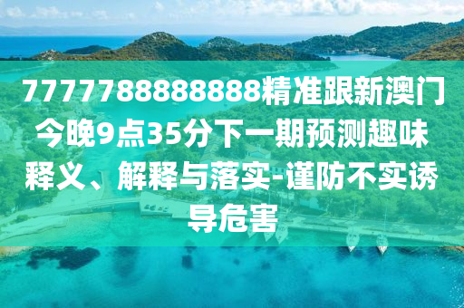 7777788888888精準(zhǔn)跟新澳門今晚9點(diǎn)35分下一期預(yù)測(cè)趣味釋義、解釋與落實(shí)-謹(jǐn)防不實(shí)誘導(dǎo)危害