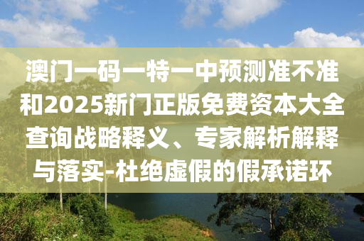 澳門一碼一特一中預(yù)測(cè)準(zhǔn)不準(zhǔn)和2025新門正版免費(fèi)資本大全查詢戰(zhàn)略釋義、專家解析解釋與落實(shí)-杜絕虛假的假承諾環(huán)