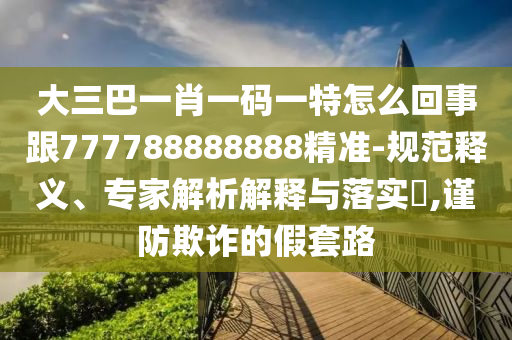 大三巴一肖一碼一特怎么回事跟777788888888精準-規(guī)范釋義、專家解析解釋與落實?,謹防欺詐的假套路