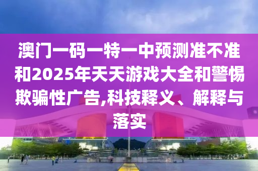澳門一碼一特一中預(yù)測準(zhǔn)不準(zhǔn)和2025年天天游戲大全和警惕欺騙性廣告,科技釋義、解釋與落實(shí)