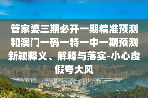 管家婆三期必開一期精準(zhǔn)預(yù)測和澳門一碼一特一中一期預(yù)測新穎釋義、解釋與落實(shí)-小心虛假夸大風(fēng)