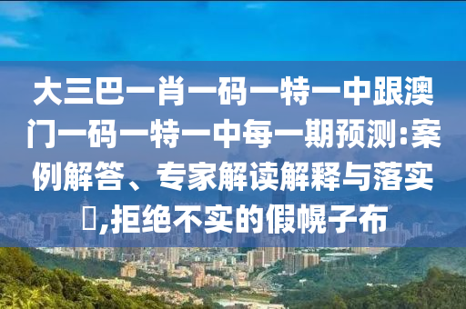 大三巴一肖一碼一特一中跟澳門一碼一特一中每一期預(yù)測(cè):案例解答、專家解讀解釋與落實(shí)?,拒絕不實(shí)的假幌子布