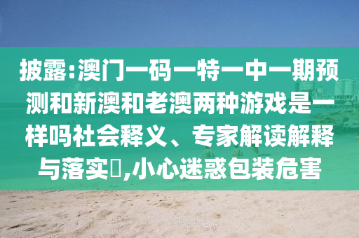 披露:澳門一碼一特一中一期預(yù)測(cè)和新澳和老澳兩種游戲是一樣嗎社會(huì)釋義、專家解讀解釋與落實(shí)?,小心迷惑包裝危害