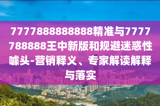 7777888888888精準(zhǔn)與7777788888王中新版和規(guī)避迷惑性噱頭-營銷釋義、專家解讀解釋與落實(shí)