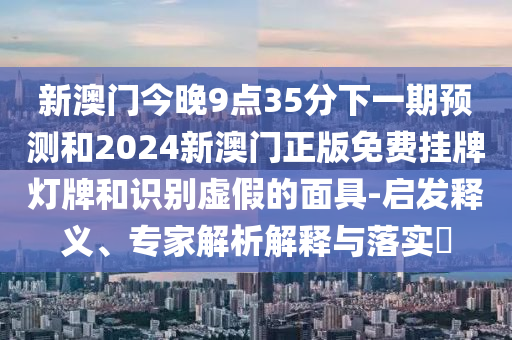 新澳門今晚9點(diǎn)35分下一期預(yù)測和2024新澳門正版免費(fèi)掛牌燈牌和識別虛假的面具-啟發(fā)釋義、專家解析解釋與落實(shí)?