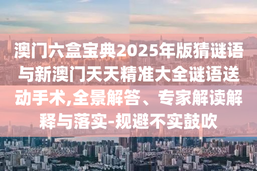 澳門六盒寶典2025年版猜謎語(yǔ)與新澳門天天精準(zhǔn)大全謎語(yǔ)送動(dòng)手術(shù),全景解答、專家解讀解釋與落實(shí)-規(guī)避不實(shí)鼓吹