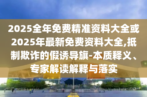 2025全年免費(fèi)精準(zhǔn)資料大全或2025年最新免費(fèi)資料大全,抵制欺詐的假誘導(dǎo)旗-本質(zhì)釋義、專家解讀解釋與落實(shí)