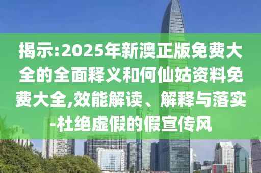 揭示:2025年新澳正版免費大全的全面釋義和何仙姑資料免費大全,效能解讀、解釋與落實-杜絕虛假的假宣傳風(fēng)
